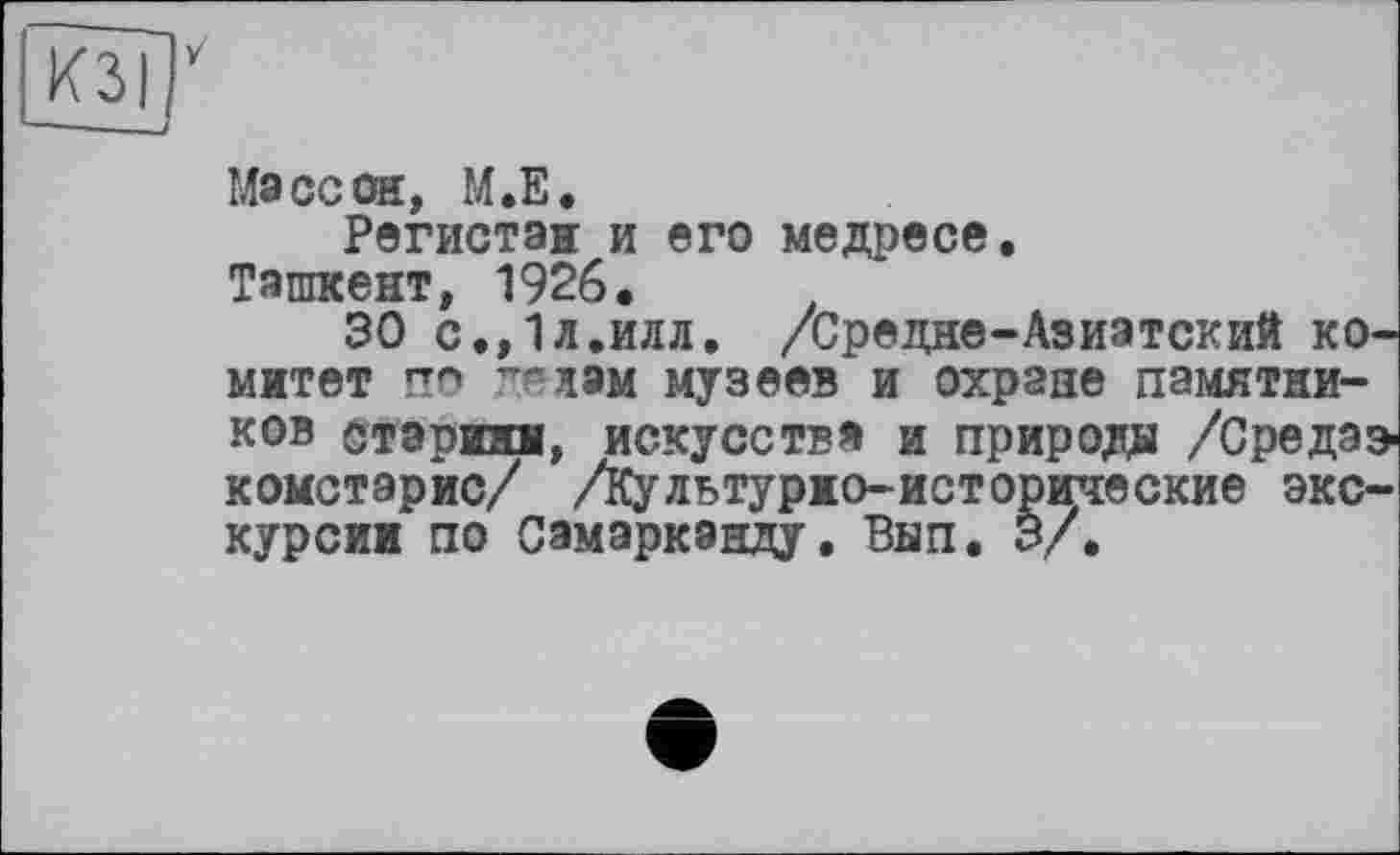 ﻿Массон, М.Е.
Регистэи и его медресе. Ташкент, 1926.
30 с.,1л.илл. /Средне-Азиатский комитет по ттлам музеев и охране памятников бтаршш, искусстве и природа /Средаэ комстарис/ /Культурно-исторические экскурсии по Самарканду. Вып. 3/.